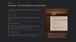 CORE ARCHITECTURE
Browser: The Foundation of Automation
The Browser object represents a running instance of Chromium, Firefox, or WebKit—the
foundation upon which all automation is built. Think of it as the engine that powers your
testing infrastructure.
Launch Modes
Choose between headless mode for CI/CD pipelines (no GUI, faster execution) or
headful mode for development and debugging where you can watch tests run in real-
time.
Resource Optimization
Launching a browser is computationally expensive. The key to efficient testing is
maximizing browser usage by creating multiple contexts within a single browser
instance rather than spawning new browsers for each test.
Configuration Power
Configure browser arguments, user agents, download paths, and more at launch time
to match your specific testing requirements and production environments.
Best Practice: Launch one browser instance per
test suite and reuse it across multiple tests using
different contexts. This dramatically reduces
overhead and speeds up your test execution time.
 