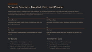 CORE ARCHITECTURE
Browser Contexts: Isolated, Fast, and Parallel
Browser contexts are one of Playwright's most powerful features, yet they're often misunderstood. Think of a context as an incognito-like session—
completely isolated with its own cookies, storage, and cache, but sharing the same browser process. This architecture enables you to achieve complete test
isolation without the overhead of launching separate browser instances.
01
Create Context
Instantiate a new isolated browser context in milliseconds, faster than
launching a new browser
02
Configure State
Set cookies, authentication tokens, geolocation, permissions, and viewport
size
03
Run Tests
Execute completely independent tests simultaneously across multiple
contexts
04
Cleanup
Close the context to clear all data—ready for the next test with zero side
effects
Key Benefits
• Full test isolation with virtually zero overhead
• Parallel test execution within a single browser
• Separate authentication states for different users
• Independent storage, cookies, and cache per context
Common Use Cases
• Testing multi-user workflows simultaneously
• Running parallel test suites efficiently
• Simulating different device configurations
• Testing with various authentication states
 