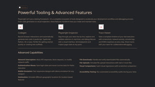 TOOLING
Powerful Tooling & Advanced Features
Playwright isn't just a testing framework—it's a complete ecosystem of tools designed to accelerate your development workflow and debugging process.
From code generation to visual inspection, these features transform how you create and maintain tests.
Codegen
Record browser interactions and automatically
generate test code in JavaScript, TypeScript,
Python, C#, or Java. Perfect for getting started
quickly or creating test scaffolds.
Playwright Inspector
Step through your tests line by line, explore and
validate selectors in real-time, and debug failures
with a visual interface. Set breakpoints and
inspect page state at any point.
Trace Viewer
View a complete timeline of your test execution
with screenshots, network activity, console logs,
and DOM snapshots at every step. Share traces
with your team for collaborative debugging.
Advanced Capabilities
Network Interception: Mock API responses, block requests, or modify
network traffic
Authentication Reuse: Save login state and reuse it across tests for faster
execution
Mobile Emulation: Test responsive designs with device emulation for any
viewport
Geolocation: Simulate different geographic locations for location-based
features
File Downloads: Handle and verify downloaded files automatically
File Uploads: Simulate file upload interactions with real or mock files
Visual Comparisons: Catch visual regressions with screenshot comparison
Accessibility Testing: Run automated accessibility audits during your tests
 