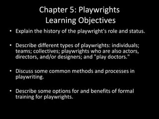 Chapter 5: Playwrights
Learning Objectives
• Explain the history of the playwright's role and status.
• Describe different types of playwrights: individuals;
teams; collectives; playwrights who are also actors,
directors, and/or designers; and "play doctors."
• Discuss some common methods and processes in
playwriting.
• Describe some options for and benefits of formal
training for playwrights.
 