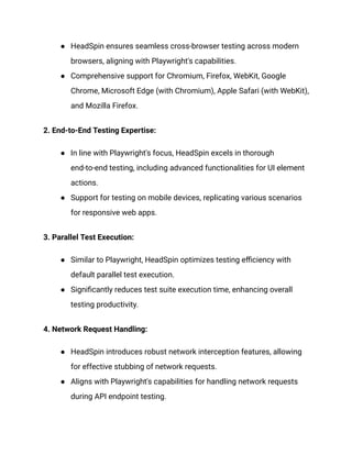 ● HeadSpin ensures seamless cross-browser testing across modern
browsers, aligning with Playwright's capabilities.
● Comprehensive support for Chromium, Firefox, WebKit, Google
Chrome, Microsoft Edge (with Chromium), Apple Safari (with WebKit),
and Mozilla Firefox.
2. End-to-End Testing Expertise:
● In line with Playwright's focus, HeadSpin excels in thorough
end-to-end testing, including advanced functionalities for UI element
actions.
● Support for testing on mobile devices, replicating various scenarios
for responsive web apps.
3. Parallel Test Execution:
● Similar to Playwright, HeadSpin optimizes testing efficiency with
default parallel test execution.
● Significantly reduces test suite execution time, enhancing overall
testing productivity.
4. Network Request Handling:
● HeadSpin introduces robust network interception features, allowing
for effective stubbing of network requests.
● Aligns with Playwright's capabilities for handling network requests
during API endpoint testing.
 