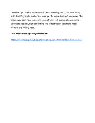 The HeadSpin Platform offers a solution — allowing you to test seamlessly
with Jest, Playwright, and a diverse range of modern testing frameworks. This
means you don't have to commit to one framework over another, ensuring
access to scalable, high-performing test infrastructure tailored to meet
virtually any testing need.
This article was originally published on:
https://www.headspin.io/blog/playwright-vs-jest-which-framework-to-consider
 