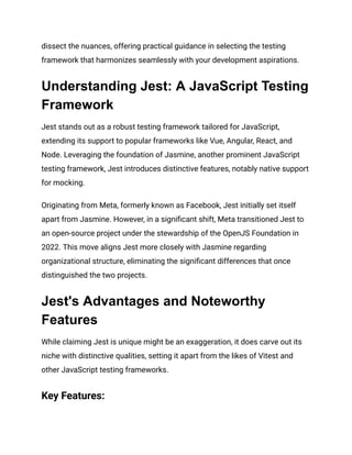 dissect the nuances, offering practical guidance in selecting the testing
framework that harmonizes seamlessly with your development aspirations.
Understanding Jest: A JavaScript Testing
Framework
Jest stands out as a robust testing framework tailored for JavaScript,
extending its support to popular frameworks like Vue, Angular, React, and
Node. Leveraging the foundation of Jasmine, another prominent JavaScript
testing framework, Jest introduces distinctive features, notably native support
for mocking.
Originating from Meta, formerly known as Facebook, Jest initially set itself
apart from Jasmine. However, in a significant shift, Meta transitioned Jest to
an open-source project under the stewardship of the OpenJS Foundation in
2022. This move aligns Jest more closely with Jasmine regarding
organizational structure, eliminating the significant differences that once
distinguished the two projects.
Jest's Advantages and Noteworthy
Features
While claiming Jest is unique might be an exaggeration, it does carve out its
niche with distinctive qualities, setting it apart from the likes of Vitest and
other JavaScript testing frameworks.
Key Features:
 