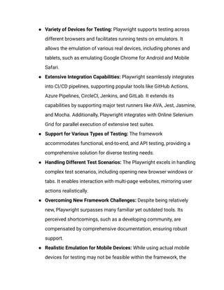 ● Variety of Devices for Testing: Playwright supports testing across
different browsers and facilitates running tests on emulators. It
allows the emulation of various real devices, including phones and
tablets, such as emulating Google Chrome for Android and Mobile
Safari.
● Extensive Integration Capabilities: Playwright seamlessly integrates
into CI/CD pipelines, supporting popular tools like GitHub Actions,
Azure Pipelines, CircleCI, Jenkins, and GitLab. It extends its
capabilities by supporting major test runners like AVA, Jest, Jasmine,
and Mocha. Additionally, Playwright integrates with Online Selenium
Grid for parallel execution of extensive test suites.
● Support for Various Types of Testing: The framework
accommodates functional, end-to-end, and API testing, providing a
comprehensive solution for diverse testing needs.
● Handling Different Test Scenarios: The Playwright excels in handling
complex test scenarios, including opening new browser windows or
tabs. It enables interaction with multi-page websites, mirroring user
actions realistically.
● Overcoming New Framework Challenges: Despite being relatively
new, Playwright surpasses many familiar yet outdated tools. Its
perceived shortcomings, such as a developing community, are
compensated by comprehensive documentation, ensuring robust
support.
● Realistic Emulation for Mobile Devices: While using actual mobile
devices for testing may not be feasible within the framework, the
 
