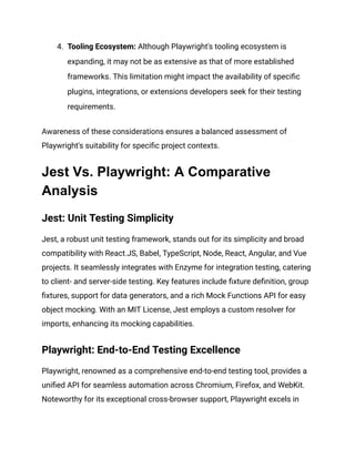 4. Tooling Ecosystem: Although Playwright's tooling ecosystem is
expanding, it may not be as extensive as that of more established
frameworks. This limitation might impact the availability of specific
plugins, integrations, or extensions developers seek for their testing
requirements.
Awareness of these considerations ensures a balanced assessment of
Playwright's suitability for specific project contexts.
Jest Vs. Playwright: A Comparative
Analysis
Jest: Unit Testing Simplicity
Jest, a robust unit testing framework, stands out for its simplicity and broad
compatibility with React.JS, Babel, TypeScript, Node, React, Angular, and Vue
projects. It seamlessly integrates with Enzyme for integration testing, catering
to client- and server-side testing. Key features include fixture definition, group
fixtures, support for data generators, and a rich Mock Functions API for easy
object mocking. With an MIT License, Jest employs a custom resolver for
imports, enhancing its mocking capabilities.
Playwright: End-to-End Testing Excellence
Playwright, renowned as a comprehensive end-to-end testing tool, provides a
unified API for seamless automation across Chromium, Firefox, and WebKit.
Noteworthy for its exceptional cross-browser support, Playwright excels in
 