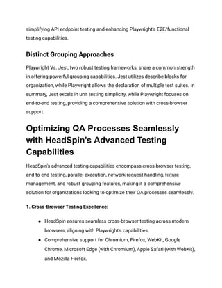 simplifying API endpoint testing and enhancing Playwright’s E2E/functional
testing capabilities.
Distinct Grouping Approaches
Playwright Vs. Jest, two robust testing frameworks, share a common strength
in offering powerful grouping capabilities. Jest utilizes describe blocks for
organization, while Playwright allows the declaration of multiple test suites. In
summary, Jest excels in unit testing simplicity, while Playwright focuses on
end-to-end testing, providing a comprehensive solution with cross-browser
support.
Optimizing QA Processes Seamlessly
with HeadSpin's Advanced Testing
Capabilities
HeadSpin's advanced testing capabilities encompass cross-browser testing,
end-to-end testing, parallel execution, network request handling, fixture
management, and robust grouping features, making it a comprehensive
solution for organizations looking to optimize their QA processes seamlessly.
1. Cross-Browser Testing Excellence:
●​ HeadSpin ensures seamless cross-browser testing across modern
browsers, aligning with Playwright's capabilities.
●​ Comprehensive support for Chromium, Firefox, WebKit, Google
Chrome, Microsoft Edge (with Chromium), Apple Safari (with WebKit),
and Mozilla Firefox.
 