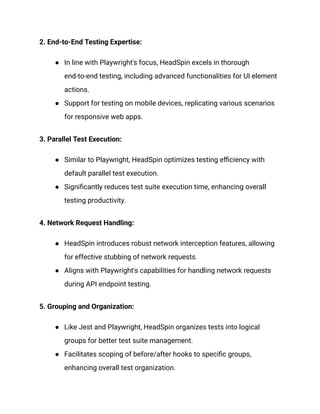 2. End-to-End Testing Expertise:
●​ In line with Playwright's focus, HeadSpin excels in thorough
end-to-end testing, including advanced functionalities for UI element
actions.
●​ Support for testing on mobile devices, replicating various scenarios
for responsive web apps.
3. Parallel Test Execution:
●​ Similar to Playwright, HeadSpin optimizes testing efficiency with
default parallel test execution.
●​ Significantly reduces test suite execution time, enhancing overall
testing productivity.
4. Network Request Handling:
●​ HeadSpin introduces robust network interception features, allowing
for effective stubbing of network requests.
●​ Aligns with Playwright's capabilities for handling network requests
during API endpoint testing.
5. Grouping and Organization:
●​ Like Jest and Playwright, HeadSpin organizes tests into logical
groups for better test suite management.
●​ Facilitates scoping of before/after hooks to specific groups,
enhancing overall test organization.
 