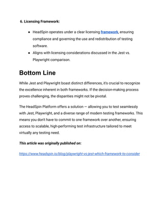 6. Licensing Framework:
●​ HeadSpin operates under a clear licensing framework, ensuring
compliance and governing the use and redistribution of testing
software.
●​ Aligns with licensing considerations discussed in the Jest vs.
Playwright comparison.
Bottom Line
While Jest and Playwright boast distinct differences, it's crucial to recognize
the excellence inherent in both frameworks. If the decision-making process
proves challenging, the disparities might not be pivotal.
The HeadSpin Platform offers a solution — allowing you to test seamlessly
with Jest, Playwright, and a diverse range of modern testing frameworks. This
means you don't have to commit to one framework over another, ensuring
access to scalable, high-performing test infrastructure tailored to meet
virtually any testing need.
This article was originally published on:
https://www.headspin.io/blog/playwright-vs-jest-which-framework-to-consider
 