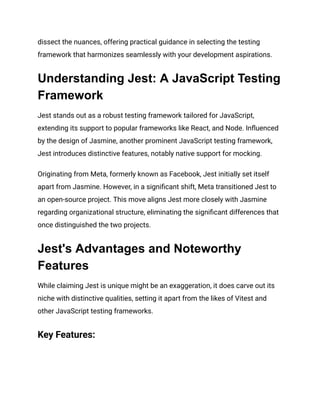 dissect the nuances, offering practical guidance in selecting the testing
framework that harmonizes seamlessly with your development aspirations.
Understanding Jest: A JavaScript Testing
Framework
Jest stands out as a robust testing framework tailored for JavaScript,
extending its support to popular frameworks like React, and Node. Influenced
by the design of Jasmine, another prominent JavaScript testing framework,
Jest introduces distinctive features, notably native support for mocking.
Originating from Meta, formerly known as Facebook, Jest initially set itself
apart from Jasmine. However, in a significant shift, Meta transitioned Jest to
an open-source project. This move aligns Jest more closely with Jasmine
regarding organizational structure, eliminating the significant differences that
once distinguished the two projects.
Jest's Advantages and Noteworthy
Features
While claiming Jest is unique might be an exaggeration, it does carve out its
niche with distinctive qualities, setting it apart from the likes of Vitest and
other JavaScript testing frameworks.
Key Features:
 