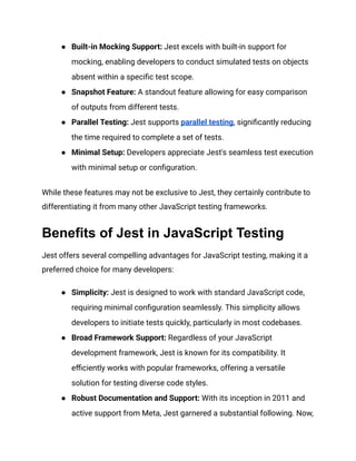 ●​ Built-in Mocking Support: Jest excels with built-in support for
mocking, enabling developers to conduct simulated tests on objects
absent within a specific test scope.
●​ Snapshot Feature: A standout feature allowing for easy comparison
of outputs from different tests.
●​ Parallel Testing: Jest supports parallel testing, significantly reducing
the time required to complete a set of tests.
●​ Minimal Setup: Developers appreciate Jest's seamless test execution
with minimal setup or configuration.
While these features may not be exclusive to Jest, they certainly contribute to
differentiating it from many other JavaScript testing frameworks.
Benefits of Jest in JavaScript Testing
Jest offers several compelling advantages for JavaScript testing, making it a
preferred choice for many developers:
●​ Simplicity: Jest is designed to work with standard JavaScript code,
requiring minimal configuration seamlessly. This simplicity allows
developers to initiate tests quickly, particularly in most codebases.
●​ Broad Framework Support: Regardless of your JavaScript
development framework, Jest is known for its compatibility. It
efficiently works with popular frameworks, offering a versatile
solution for testing diverse code styles.
●​ Robust Documentation and Support: With its inception in 2011 and
active support from Meta, Jest garnered a substantial following. Now,
 