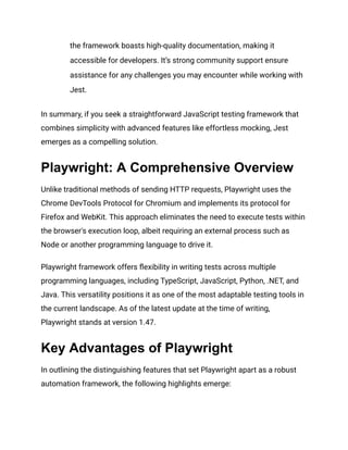 the framework boasts high-quality documentation, making it
accessible for developers. It’s strong community support ensure
assistance for any challenges you may encounter while working with
Jest.
In summary, if you seek a straightforward JavaScript testing framework that
combines simplicity with advanced features like effortless mocking, Jest
emerges as a compelling solution.
Playwright: A Comprehensive Overview
Unlike traditional methods of sending HTTP requests, Playwright uses the
Chrome DevTools Protocol for Chromium and implements its protocol for
Firefox and WebKit. This approach eliminates the need to execute tests within
the browser's execution loop, albeit requiring an external process such as
Node or another programming language to drive it.
Playwright framework offers flexibility in writing tests across multiple
programming languages, including TypeScript, JavaScript, Python, .NET, and
Java. This versatility positions it as one of the most adaptable testing tools in
the current landscape. As of the latest update at the time of writing,
Playwright stands at version 1.47.
Key Advantages of Playwright
In outlining the distinguishing features that set Playwright apart as a robust
automation framework, the following highlights emerge:
 
