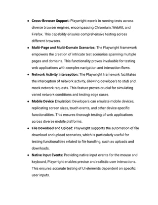 ●​ Cross-Browser Support: Playwright excels in running tests across
diverse browser engines, encompassing Chromium, WebKit, and
Firefox. This capability ensures comprehensive testing across
different browsers.
●​ Multi-Page and Multi-Domain Scenarios: The Playwright framework
empowers the creation of intricate test scenarios spanning multiple
pages and domains. This functionality proves invaluable for testing
web applications with complex navigation and interaction flows.
●​ Network Activity Interception: The Playwright framework facilitates
the interception of network activity, allowing developers to stub and
mock network requests. This feature proves crucial for simulating
varied network conditions and testing edge cases.
●​ Mobile Device Emulation: Developers can emulate mobile devices,
replicating screen sizes, touch events, and other device-specific
functionalities. This ensures thorough testing of web applications
across diverse mobile platforms.
●​ File Download and Upload: Playwright supports the automation of file
download and upload scenarios, which is particularly useful for
testing functionalities related to file handling, such as uploads and
downloads.
●​ Native Input Events: Providing native input events for the mouse and
keyboard, Playwright enables precise and realistic user interactions.
This ensures accurate testing of UI elements dependent on specific
user inputs.
 