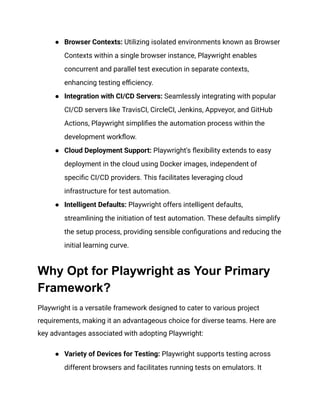 ●​ Browser Contexts: Utilizing isolated environments known as Browser
Contexts within a single browser instance, Playwright enables
concurrent and parallel test execution in separate contexts,
enhancing testing efficiency.
●​ Integration with CI/CD Servers: Seamlessly integrating with popular
CI/CD servers like TravisCI, CircleCI, Jenkins, Appveyor, and GitHub
Actions, Playwright simplifies the automation process within the
development workflow.
●​ Cloud Deployment Support: Playwright's flexibility extends to easy
deployment in the cloud using Docker images, independent of
specific CI/CD providers. This facilitates leveraging cloud
infrastructure for test automation.
●​ Intelligent Defaults: Playwright offers intelligent defaults,
streamlining the initiation of test automation. These defaults simplify
the setup process, providing sensible configurations and reducing the
initial learning curve.
Why Opt for Playwright as Your Primary
Framework?
Playwright is a versatile framework designed to cater to various project
requirements, making it an advantageous choice for diverse teams. Here are
key advantages associated with adopting Playwright:
●​ Variety of Devices for Testing: Playwright supports testing across
different browsers and facilitates running tests on emulators. It
 