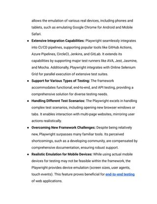 allows the emulation of various real devices, including phones and
tablets, such as emulating Google Chrome for Android and Mobile
Safari.
●​ Extensive Integration Capabilities: Playwright seamlessly integrates
into CI/CD pipelines, supporting popular tools like GitHub Actions,
Azure Pipelines, CircleCI, Jenkins, and GitLab. It extends its
capabilities by supporting major test runners like AVA, Jest, Jasmine,
and Mocha. Additionally, Playwright integrates with Online Selenium
Grid for parallel execution of extensive test suites.
●​ Support for Various Types of Testing: The framework
accommodates functional, end-to-end, and API testing, providing a
comprehensive solution for diverse testing needs.
●​ Handling Different Test Scenarios: The Playwright excels in handling
complex test scenarios, including opening new browser windows or
tabs. It enables interaction with multi-page websites, mirroring user
actions realistically.
●​ Overcoming New Framework Challenges: Despite being relatively
new, Playwright surpasses many familiar tools. Its perceived
shortcomings, such as a developing community, are compensated by
comprehensive documentation, ensuring robust support.
●​ Realistic Emulation for Mobile Devices: While using actual mobile
devices for testing may not be feasible within the framework, the
Playwright provides device emulation (screen sizes, user agents,
touch events). This feature proves beneficial for end-to-end testing
of web applications.
 