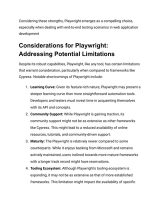 Considering these strengths, Playwright emerges as a compelling choice,
especially when dealing with end-to-end testing scenarios in web application
development
Considerations for Playwright:
Addressing Potential Limitations
Despite its robust capabilities, Playwright, like any tool, has certain limitations
that warrant consideration, particularly when compared to frameworks like
Cypress. Notable shortcomings of Playwright include:
1.​ Learning Curve: Given its feature-rich nature, Playwright may present a
steeper learning curve than more straightforward automation tools.
Developers and testers must invest time in acquainting themselves
with its API and concepts.
2.​ Community Support: While Playwright is gaining traction, its
community support might not be as extensive as other frameworks
like Cypress. This might lead to a reduced availability of online
resources, tutorials, and community-driven support.
3.​ Maturity: The Playwright is relatively newer compared to some
counterparts. While it enjoys backing from Microsoft and remains
actively maintained, users inclined towards more mature frameworks
with a longer track record might have reservations.
4.​ Tooling Ecosystem: Although Playwright's tooling ecosystem is
expanding, it may not be as extensive as that of more established
frameworks. This limitation might impact the availability of specific
 