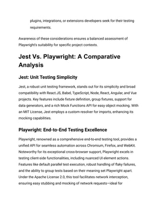 plugins, integrations, or extensions developers seek for their testing
requirements.
Awareness of these considerations ensures a balanced assessment of
Playwright's suitability for specific project contexts.
Jest Vs. Playwright: A Comparative
Analysis
Jest: Unit Testing Simplicity
Jest, a robust unit testing framework, stands out for its simplicity and broad
compatibility with React.JS, Babel, TypeScript, Node, React, Angular, and Vue
projects. Key features include fixture definition, group fixtures, support for
data generators, and a rich Mock Functions API for easy object mocking. With
an MIT License, Jest employs a custom resolver for imports, enhancing its
mocking capabilities.
Playwright: End-to-End Testing Excellence
Playwright, renowned as a comprehensive end-to-end testing tool, provides a
unified API for seamless automation across Chromium, Firefox, and WebKit.
Noteworthy for its exceptional cross-browser support, Playwright excels in
testing client-side functionalities, including nuanced UI element actions.
Features like default parallel test execution, robust handling of flaky failures,
and the ability to group tests based on their meaning set Playwright apart.
Under the Apache License 2.0, this tool facilitates network interception,
ensuring easy stubbing and mocking of network requests—ideal for
 