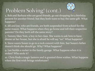 5. Bob and Barbara who are good friends, go out shopping for a birthday
present for another friend; but they both want to buy the same gift. What
happens?
6. Jill and Joe, who are friends, are both suspended from school for the
same reason. What happens when they go home and tell their respective
parents? Do they both tell the same story?
7. Tammy likes Tom, a boy in her class. She wants to ask him to have
dinner at her house, but she is afraid he will say “no”. What happens?
8. Steve wants Susan to go to a rock concert with him, but Susan’s father
doesn’t think she should go. Why? What happens?
9. Lee builds a rocket in the family garage. What happens when it is
stolen? Who stole it?
10. Chris finds a magic lantern and is granted three wishes. What happens
when the first wish brings misfortune?
 