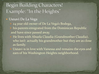  Usnavi De La Vega
 24 year old owner of De La Vega’s Bodega,
 his parents emigrated from the Dominican Republic
and have since passed away.
 He lives with Abuela Claudia (Grandmother Claudia),
who isn’t actually his grandmother but they are as close
as family.
 Usnavi is in love with Vanessa and remains the eyes and
ears of his Washington Heights neighborhood.
 