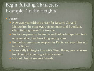  Benny
 Now a 24 year old cab driver for Rosario Car and
Limousine, he once was a street punk and hoodlum,
often finding himself in trouble.
 Kevin saw promise in Benny and helped shape him into
a responsible, hard-working young man.
 Benny has enormous respect for Kevin and sees him as a
father figure.
 Eventually falling in love with Nina, Benny sees a future
for them by becoming a businessman.
 He and Usnavi are best friends.
 