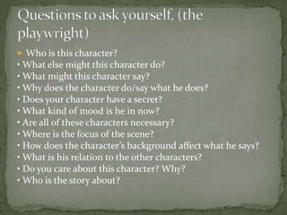  Who is this character?
• What else might this character do?
• What might this character say?
• Why does the character do/say what he does?
• Does your character have a secret?
• What kind of mood is he in now?
• Are all of these characters necessary?
• Where is the focus of the scene?
• How does the character’s background affect what he says?
• What is his relation to the other characters?
• Do you care about this character? Why?
• Who is the story about?
 
