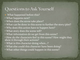  What happened before this?
• What happens next?
• When does the scene take place?
• What can be done in this scene to further the story/plot?
• Why does this action have to happen here?
• What story does the scene tell?
• What information do we get from this scene?
• How do the characters feel in this scene? How might they
show it through their actions?
• What is this character doing when…?
• What else could this character have been doing?
• What other things could happen in this scene?
 