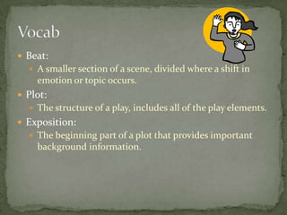  Beat:
 A smaller section of a scene, divided where a shift in
emotion or topic occurs.
 Plot:
 The structure of a play, includes all of the play elements.
 Exposition:
 The beginning part of a plot that provides important
background information.
 