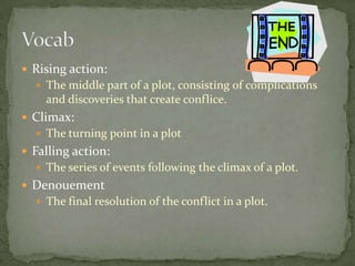  Rising action:
 The middle part of a plot, consisting of complications
and discoveries that create conflice.
 Climax:
 The turning point in a plot
 Falling action:
 The series of events following the climax of a plot.
 Denouement
 The final resolution of the conflict in a plot.
 