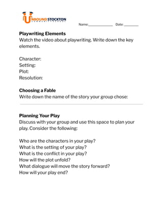 ‭
Name:‬ ‭
Date:‬ ‭
i‬
‭
Playwriting Elements‬
‭
Watch the video about playwriting. Write down the key‬
‭
elements.‬
‭
Character:‬
‭
Setting:‬
‭
Plot:‬
‭
Resolution:‬
‭
Choosing a Fable‬
‭
Write down the name of the story your group chose:‬
‭
Planning Your Play‬
‭
Discuss with your group and use this space to plan your‬
‭
play. Consider the following:‬
‭
Who are the characters in your play?‬
‭
What is the setting of your play?‬
‭
What is the conflict in your play?‬
‭
How will the plot unfold?‬
‭
What dialogue will move the story forward?‬
‭
How will your play end?‬
 