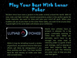Play Your Best With Lunar
Poker
Modern times have seen a growth in the poker activity around the world. With its
easy rules and high risk-high rewards propositions, poker is the perfect game for
those moments you want to relax and take your mind off work. When your
buddies ask you to join them at the Lunar Poker table, you want to be at your best.
A good night at the cards table will elevate your confidence.
World class athletes have to
prepare in advance for a big
game; continually working to
refine their skills. While you
definitely won’t have to go
through the same level of
intensity, poker is a game of skill
and strategy, and so playing at
your best requires that you
prepare as well. The following
are some rules to help you play
your best game.
While it may be tempting to push a stroke
of good luck, any positive returns from your
efforts will likely be extinguished if you
keep pushing your bets. You have worked
hard for that money, so make your bets
with consideration.
 