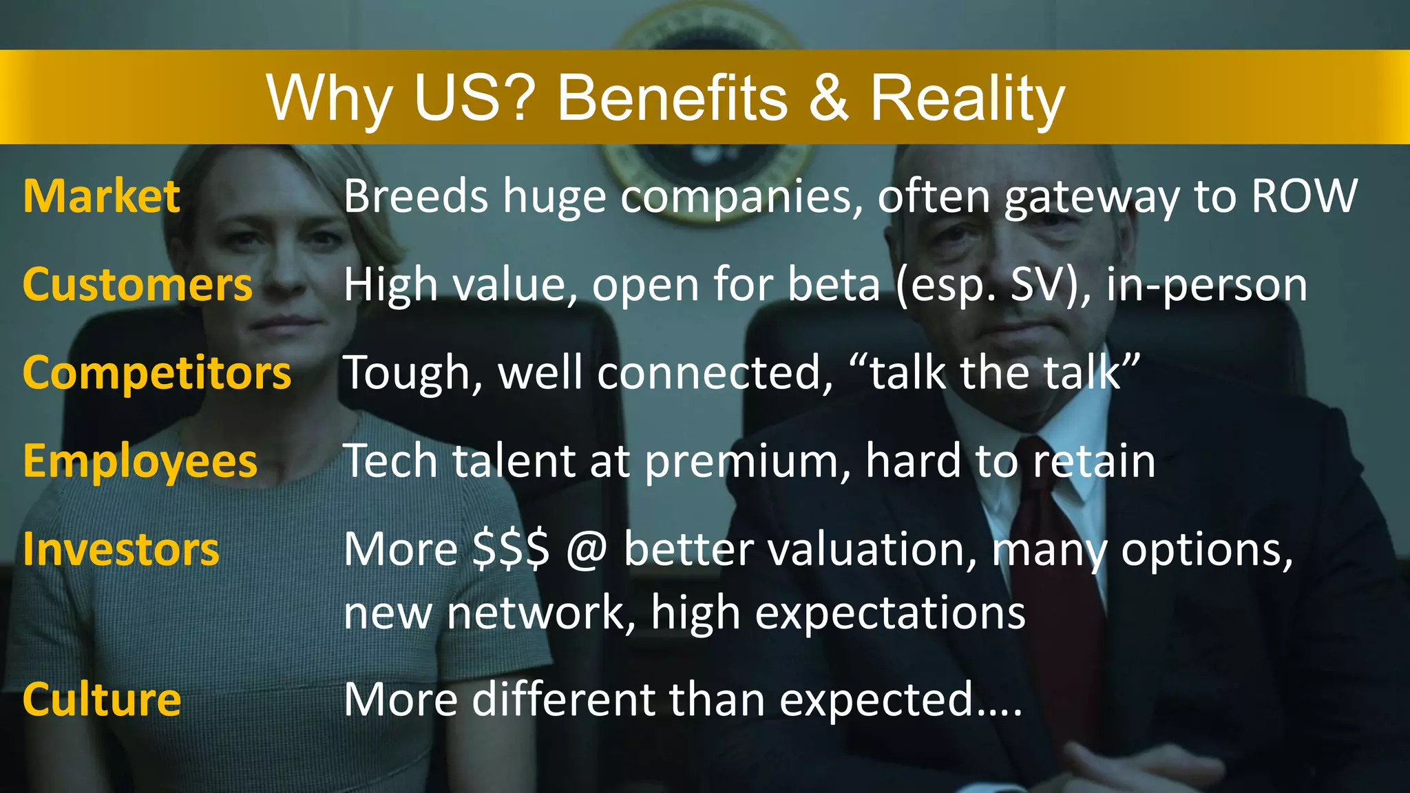 Why US? Benefits & Reality
Customers
Employees
Investors
Culture
High value, open for beta (esp. SV), in-person
Tech talent at premium, hard to retain
More $$$ @ better valuation, many options,
new network, high expectations
More different than expected….
Competitors Tough, well connected, “talk the talk”
Market Breeds huge companies, often gateway to ROW
 
