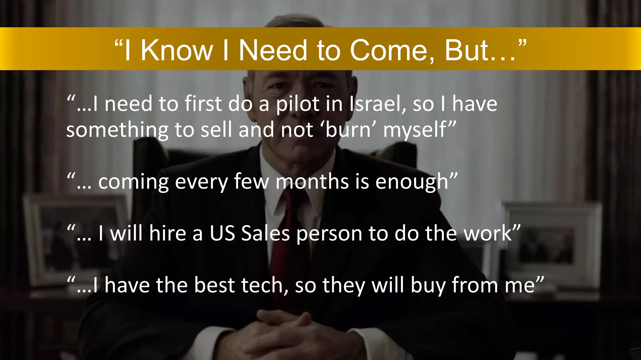 “I Know I Need to Come, But…”
“…I need to first do a pilot in Israel, so I have
something to sell and not ‘burn’ myself”
“… coming every few months is enough”
“… I will hire a US Sales person to do the work”
“…I have the best tech, so they will buy from me”
 