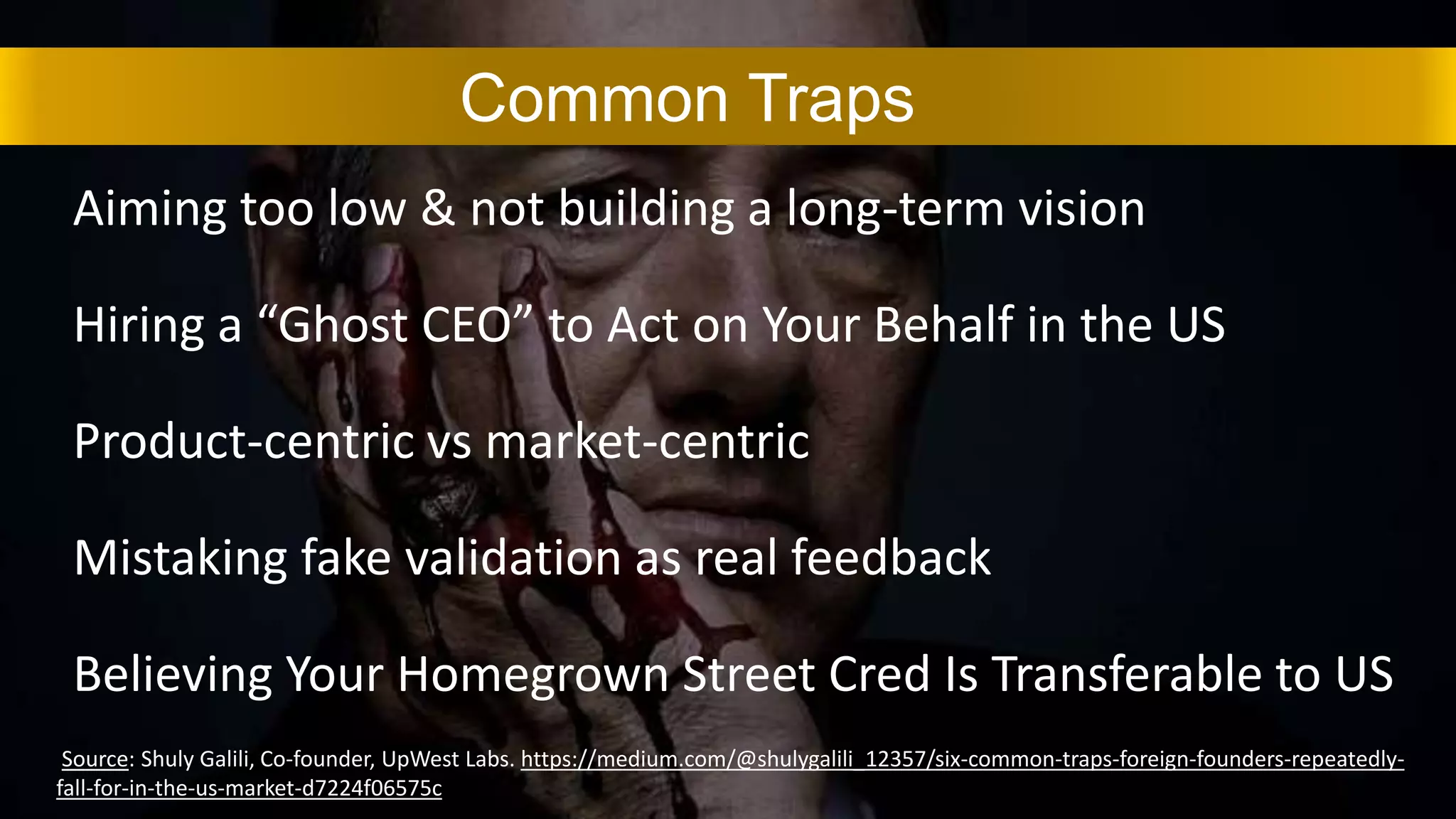 Aiming too low & not building a long-term vision
Hiring a “Ghost CEO” to Act on Your Behalf in the US
Product-centric vs market-centric
Mistaking fake validation as real feedback
Believing Your Homegrown Street Cred Is Transferable to US
Common Traps
Source: Shuly Galili, Co-founder, UpWest Labs. https://medium.com/@shulygalili_12357/six-common-traps-foreign-founders-repeatedly-
fall-for-in-the-us-market-d7224f06575c
 