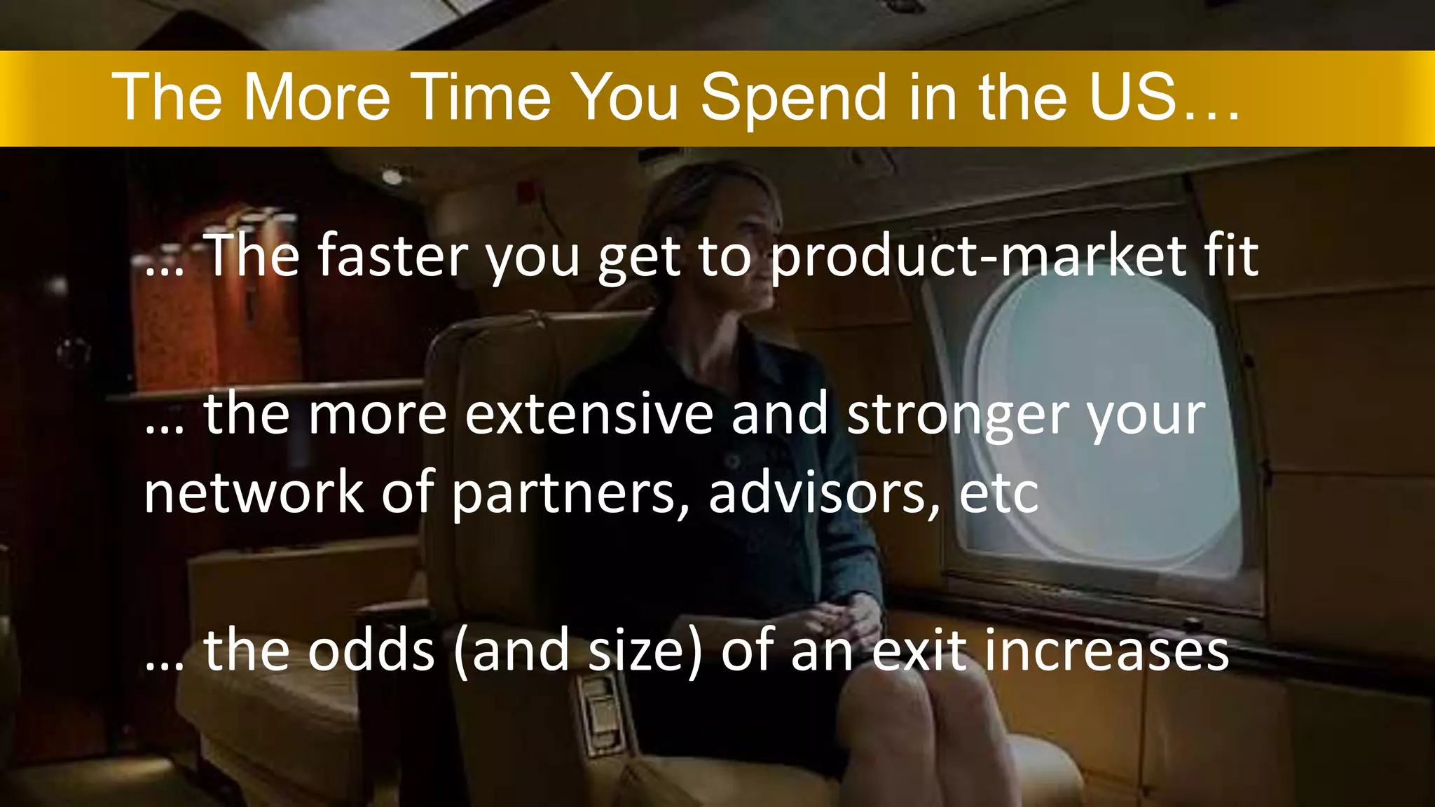 The More Time You Spend in the US…
… The faster you get to product-market fit
… the more extensive and stronger your
network of partners, advisors, etc
… the odds (and size) of an exit increases
 