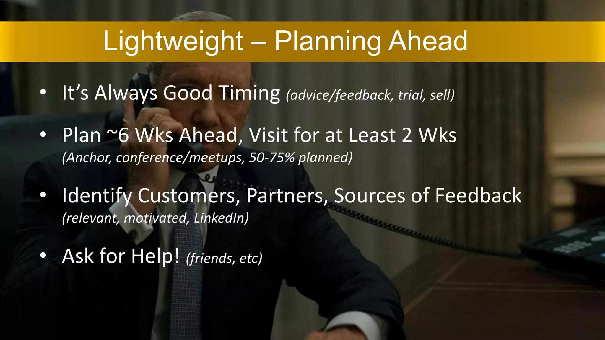 • It’s Always Good Timing (advice/feedback, trial, sell)
• Plan ~6 Wks Ahead, Visit for at Least 2 Wks
(Anchor, conference/meetups, 50-75% planned)
• Identify Customers, Partners, Sources of Feedback
(relevant, motivated, LinkedIn)
• Ask for Help! (friends, etc)
Lightweight – Planning Ahead
 