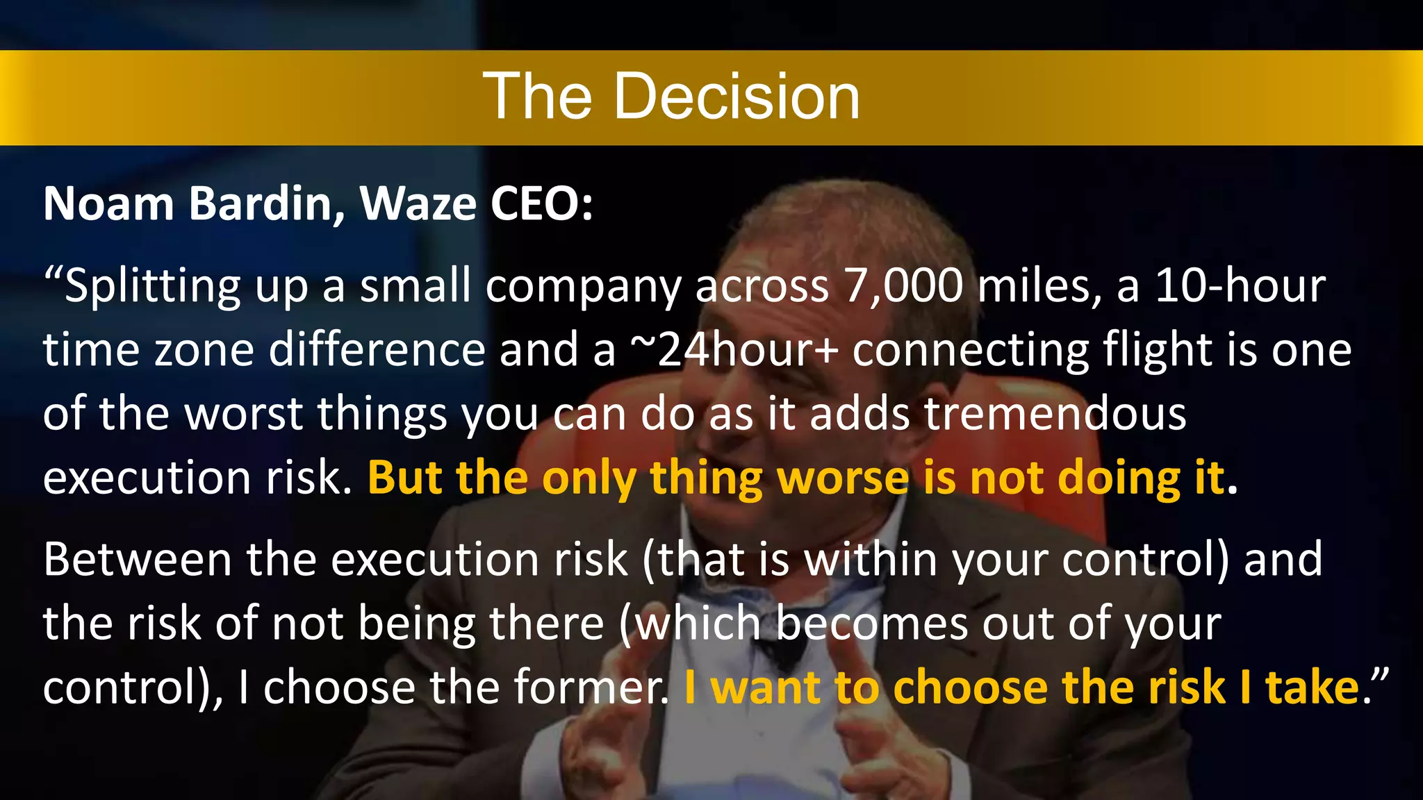 Noam Bardin, Waze CEO:
“Splitting up a small company across 7,000 miles, a 10-hour
time zone difference and a ~24hour+ connecting flight is one
of the worst things you can do as it adds tremendous
execution risk. But the only thing worse is not doing it.
Between the execution risk (that is within your control) and
the risk of not being there (which becomes out of your
control), I choose the former. I want to choose the risk I take.”
The Decision
 