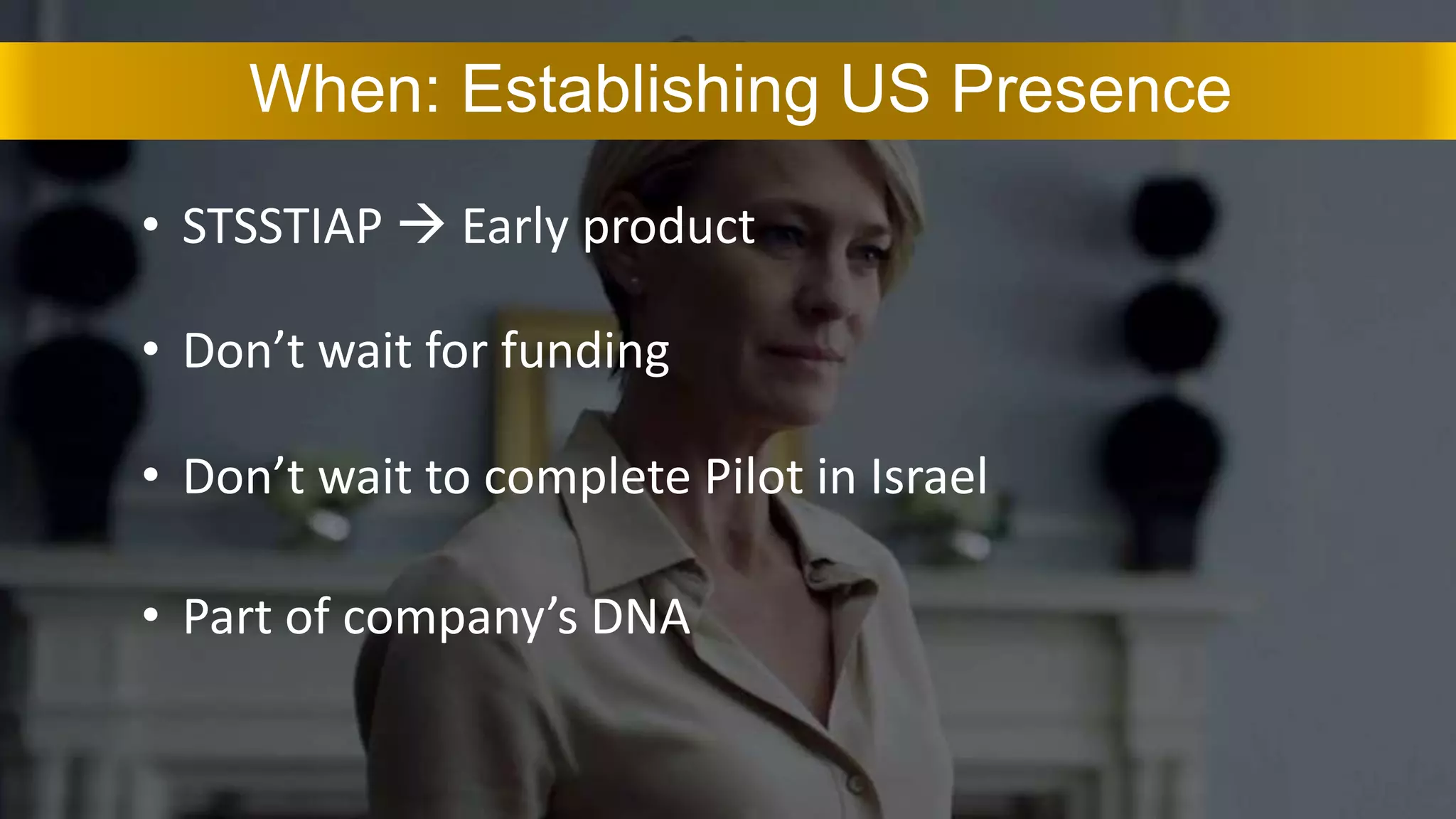• STSSTIAP  Early product
When: Establishing US Presence
• Don’t wait for funding
• Don’t wait to complete Pilot in Israel
• Part of company’s DNA
 