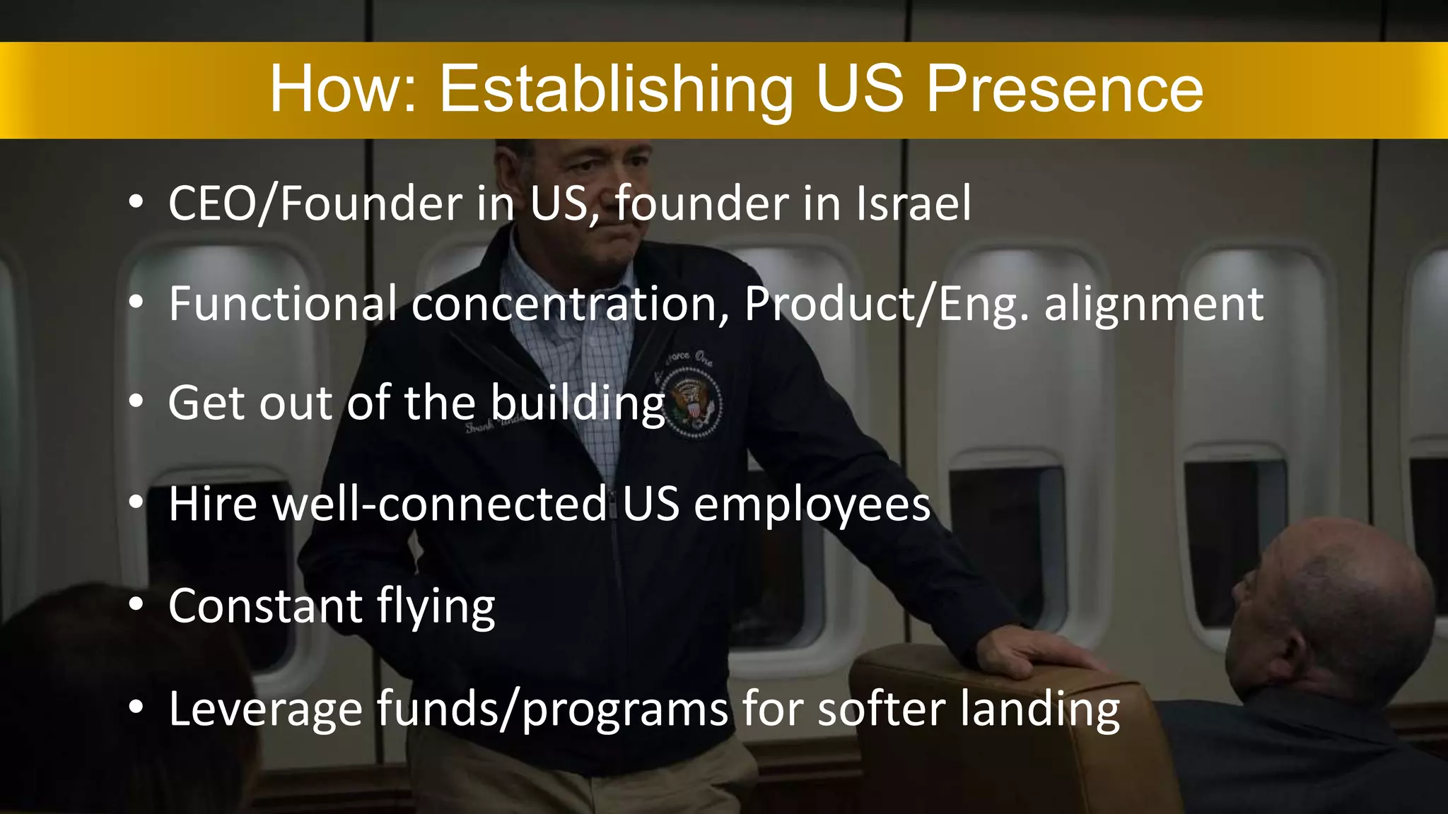 How: Establishing US Presence
• CEO/Founder in US, founder in Israel
• Functional concentration, Product/Eng. alignment
• Constant flying
• Leverage funds/programs for softer landing
• Get out of the building
• Hire well-connected US employees
 