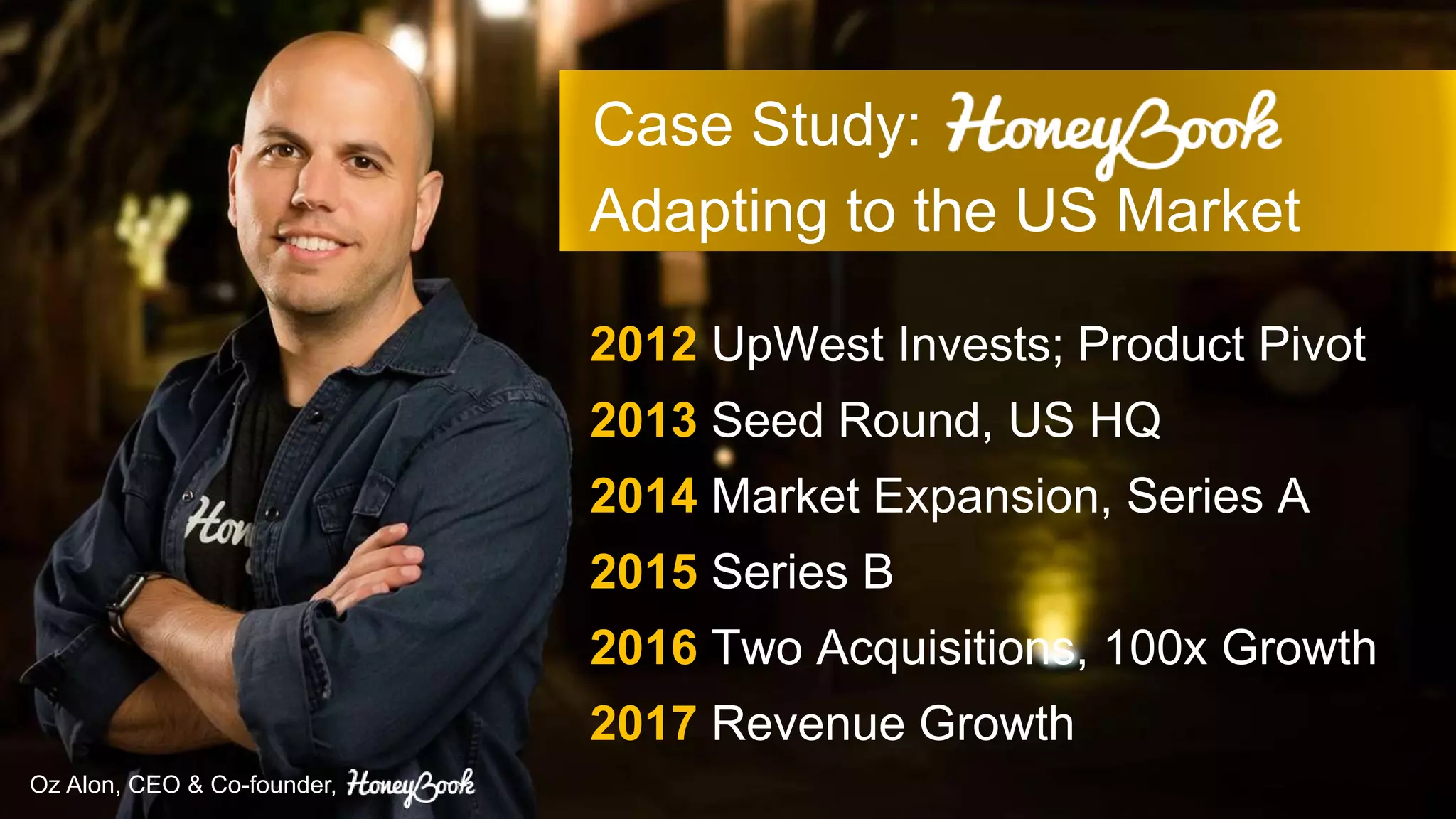 Case Study:
Adapting to the US Market
Oz Alon, CEO & Co-founder,
2012 UpWest Invests; Product Pivot
2013 Seed Round, US HQ
2014 Market Expansion, Series A
2015 Series B
2016 Two Acquisitions, 100x Growth
2017 Revenue Growth
 