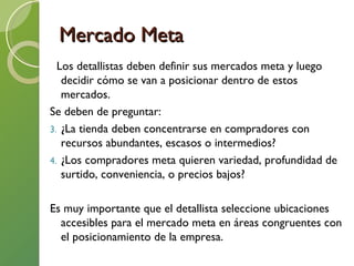 Mercado Meta Los detallistas deben definir sus mercados meta y luego decidir cómo se van a posicionar dentro de estos mercados. Se deben de preguntar: ¿La tienda deben concentrarse en compradores con recursos abundantes, escasos o intermedios? ¿Los compradores meta quieren variedad, profundidad de surtido, conveniencia, o precios bajos? Es muy importante que el detallista seleccione ubicaciones accesibles para el mercado meta en áreas congruentes con el posicionamiento de la empresa.  