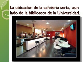 La ubicación de la cafetería seria,  aun lado de la biblioteca de la Universidad. 