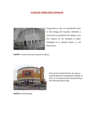PLAZA DE TOROS RAÚL DAVALOS
Inaugurada en 1952. Es considerada como
la más antigua del Ecuador. Diseñado y
construido con graderíos de madera y una
útil cubierta en los tendidos, la plaza
albergaba en su primera etapa a 5 mil
aficionados.
FUENTE: Archivo Particular Casa de la Cultura.
FUENTE CristinaReinoso
Plazo de torosRaúlDávalos .En 1995 se
emprendieron los trabajospara ampliar su
aforo a 10mil personas,la renovada Plaza
fue reinauguradaen1997.
 