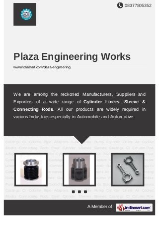 08377805352
A Member of
Plaza Engineering Works
www.indiamart.com/plaza-engineering
Cylinder Liners Air Cooled Blocks Connecting Rods Steel Cylinder Sleeves Sleeves
Castings C.I. Column Pipe Adapters Cylinder Liners Air Cooled Blocks Connecting Rods Steel
Cylinder Sleeves Sleeves Castings C.I. Column Pipe Adapters Cylinder Liners Air Cooled
Blocks Connecting Rods Steel Cylinder Sleeves Sleeves Castings C.I. Column Pipe
Adapters Cylinder Liners Air Cooled Blocks Connecting Rods Steel Cylinder Sleeves Sleeves
Castings C.I. Column Pipe Adapters Cylinder Liners Air Cooled Blocks Connecting Rods Steel
Cylinder Sleeves Sleeves Castings C.I. Column Pipe Adapters Cylinder Liners Air Cooled
Blocks Connecting Rods Steel Cylinder Sleeves Sleeves Castings C.I. Column Pipe
Adapters Cylinder Liners Air Cooled Blocks Connecting Rods Steel Cylinder Sleeves Sleeves
Castings C.I. Column Pipe Adapters Cylinder Liners Air Cooled Blocks Connecting Rods Steel
Cylinder Sleeves Sleeves Castings C.I. Column Pipe Adapters Cylinder Liners Air Cooled
Blocks Connecting Rods Steel Cylinder Sleeves Sleeves Castings C.I. Column Pipe
Adapters Cylinder Liners Air Cooled Blocks Connecting Rods Steel Cylinder Sleeves Sleeves
Castings C.I. Column Pipe Adapters Cylinder Liners Air Cooled Blocks Connecting Rods Steel
Cylinder Sleeves Sleeves Castings C.I. Column Pipe Adapters Cylinder Liners Air Cooled
Blocks Connecting Rods Steel Cylinder Sleeves Sleeves Castings C.I. Column Pipe
Adapters Cylinder Liners Air Cooled Blocks Connecting Rods Steel Cylinder Sleeves Sleeves
Castings C.I. Column Pipe Adapters Cylinder Liners Air Cooled Blocks Connecting Rods Steel
Cylinder Sleeves Sleeves Castings C.I. Column Pipe Adapters Cylinder Liners Air Cooled
We are among the reckoned manufacturers, suppliers and exporters
of a wide range of Cylinder Liners, Sleeve and Connecting
Rods. All our products are widely required in various industries
especially in automobile and automotive.
 