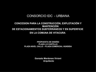 CONCESION PARA LA CONSTRUCCIÓN, EXPLOTACIÓN Y MANTENCIÓN DE ESTACIONAMIENTOS SUBTERRÁNEOS Y EN SUPERFICIE  EN LA COMUNA DE VITACURA   PROPUESTA DE DISEÑO PLAZA LO CASTILLO PLAZA NIVEL CALLE – PLAZA COMERCIAL HUNDIDA Gonzalo Mardones Viviani    Arquitecto      CONSORCIO IDC  - URBANA 