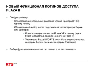 НОВЫЙ ФУНКЦИОНАЛ ЛОГИНОВ ДОСТУПА  PLAZA II По функционалу Сопоставление нескольких разделов уровня Брокера (0100) одному логину Обязательный выбор места подключения (промсерверы Биржи или Брокера) Идентификация логина по  IP  или  VPN  логину (нужно будет указывать в заявках на логины  Plaza II ) Терминалы  Plaza II FORTS  могут быть подключены как серверам Биржи, так и как серверам Участника Выбор функционала влияет на тип логина и на его стоимость 