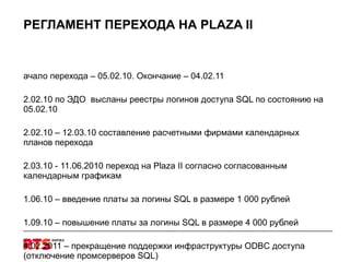 РЕГЛАМЕНТ ПЕРЕХОДА НА  PLAZA II Начало перехода – 05.02.10. Окончание – 04.02.11  12.02.10 по ЭДО  высланы реестры логинов доступа  SQL  по состоянию на 05.02.10 12.02.10 – 12.03.10 составление расчетными фирмами календарных планов перехода 12.03.10 - 11.06.2010 переход на  Plaza II  согласно согласованным календарным графикам 01.06.10 – введение платы за логины  SQL  в размере 1 000 рублей 01.09.10 – повышение платы за логины  SQL  в размере 4 000 рублей 04.02.2011 – прекращение поддержки инфраструктуры  ODBC  доступа (отключение промсерверов  SQL) 