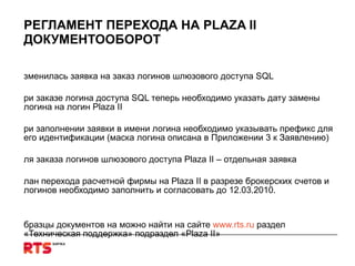 РЕГЛАМЕНТ ПЕРЕХОДА НА  PLAZA II ДОКУМЕНТООБОРОТ Изменилась заявка на заказ логинов шлюзового доступа  SQL При заказе логина доступа  SQL  теперь необходимо указать дату замены логина на логин  Plaza II При заполнении заявки в имени логина необходимо указывать префикс для его идентификации (маска логина описана в Приложении 3 к Заявлению) Для заказа логинов шлюзового доступа  Plaza II  – отдельная заявка План перехода расчетной фирмы на  Plaza II  в разрезе брокерских счетов и логинов необходимо заполнить и согласовать до 12.03.2010.  Образцы документов на можно найти на сайте  www.rts.ru   раздел «Техническая поддержка» подраздел « Plaza II » http://www.rts.ru/s123   