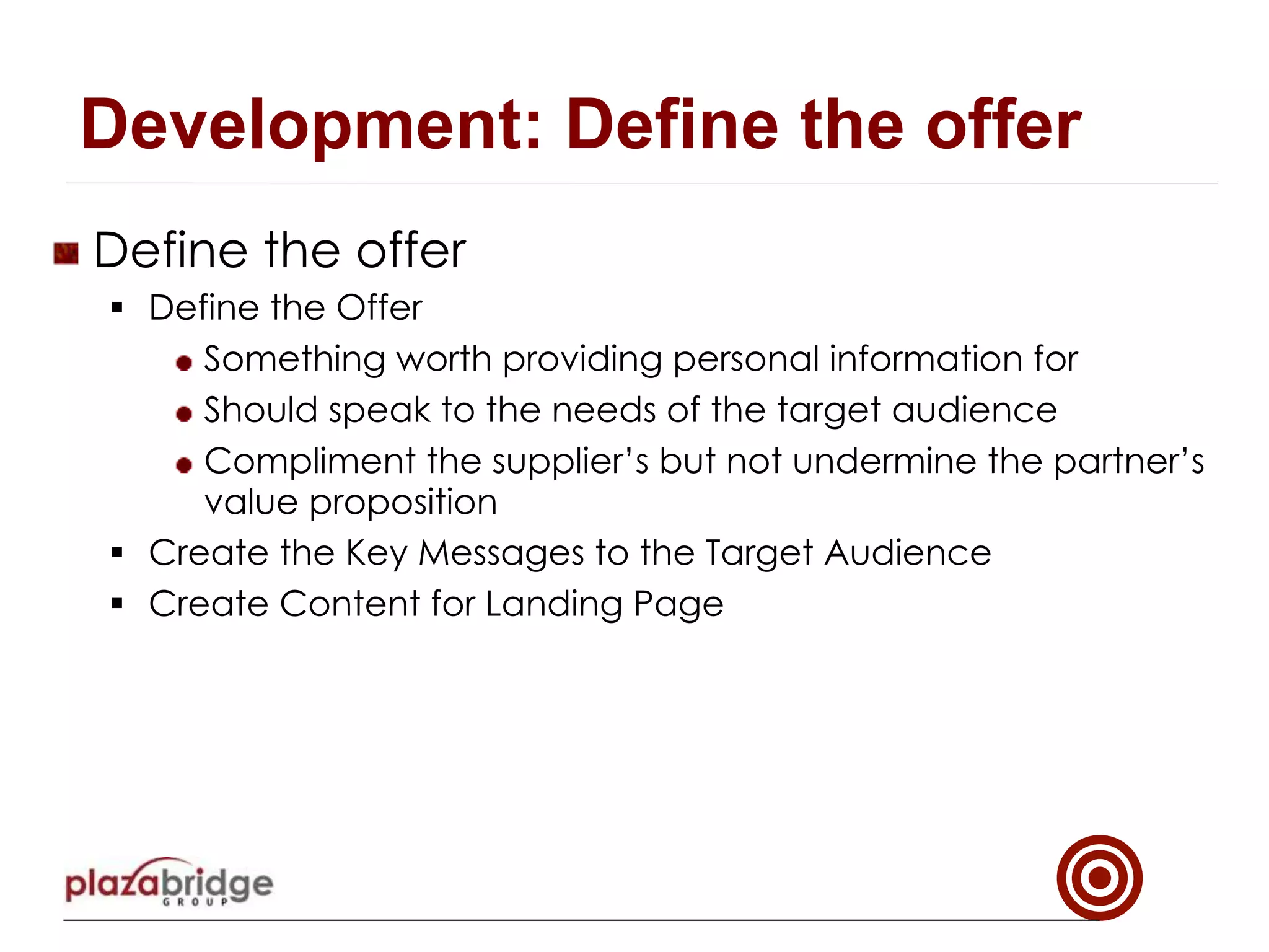 !   Define the offer
§  Define the Offer
!  Something worth providing personal information for
!  Should speak to the needs of the target audience
!  Compliment the supplier’s but not undermine the partner’s
value proposition
§  Create the Key Messages to the Target Audience
§  Create Content for Landing Page
Development: Define the offer
 