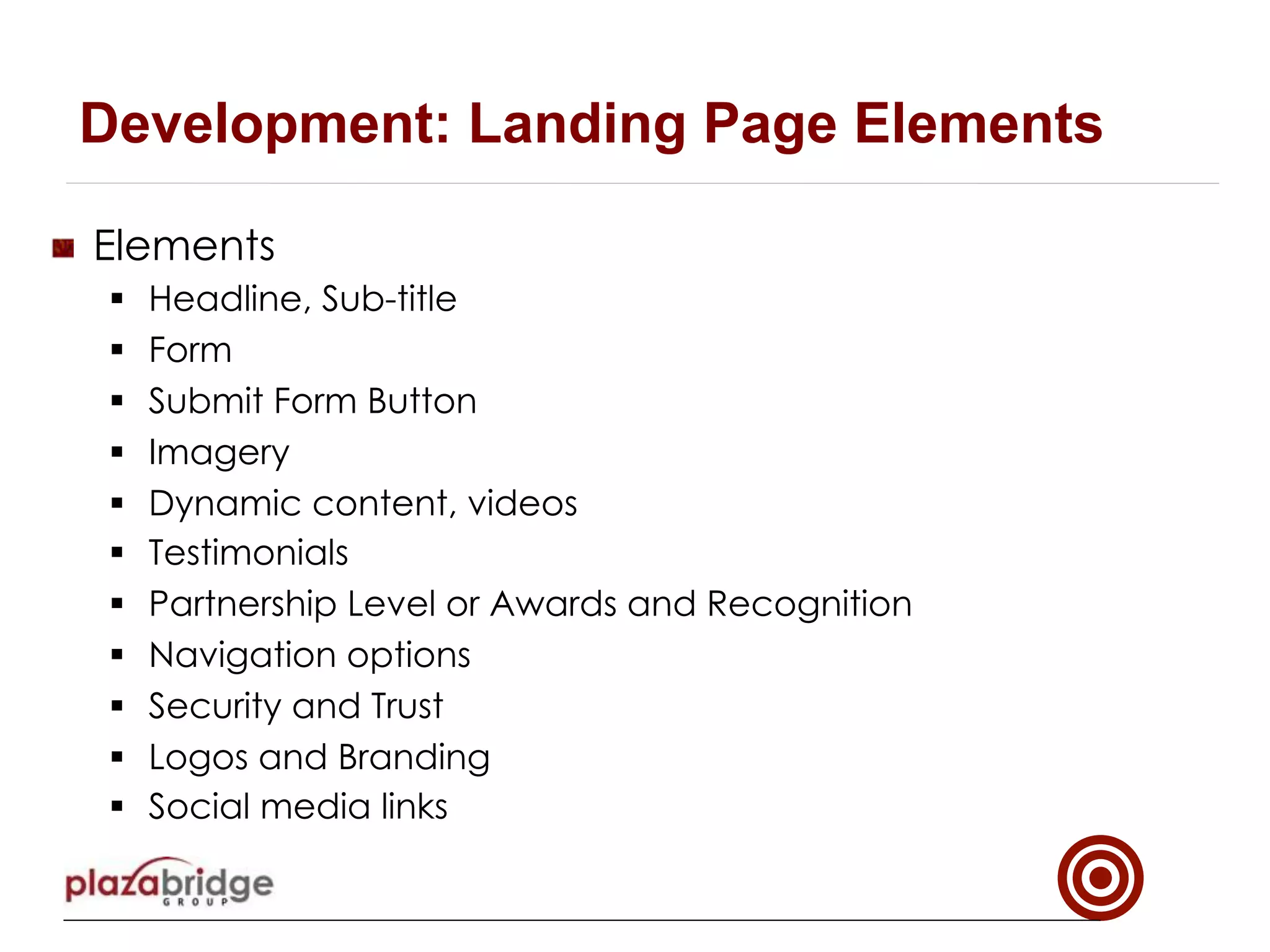 !   Elements
§  Headline, Sub-title
§  Form
§  Submit Form Button
§  Imagery
§  Dynamic content, videos
§  Testimonials
§  Partnership Level or Awards and Recognition
§  Navigation options
§  Security and Trust
§  Logos and Branding
§  Social media links
Development: Landing Page Elements
 