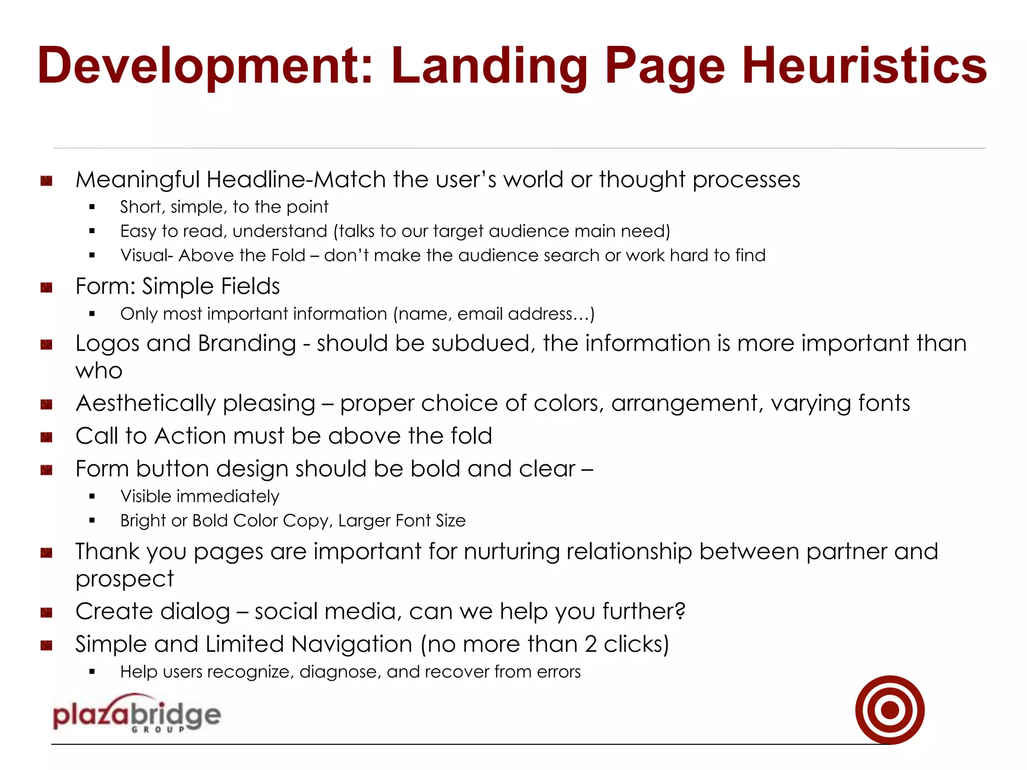 !   Meaningful Headline-Match the user’s world or thought processes
§  Short, simple, to the point
§  Easy to read, understand (talks to our target audience main need)
§  Visual- Above the Fold – don’t make the audience search or work hard to find
!   Form: Simple Fields
§  Only most important information (name, email address…)
!   Logos and Branding - should be subdued, the information is more important than
who
!   Aesthetically pleasing – proper choice of colors, arrangement, varying fonts
!   Call to Action must be above the fold
!   Form button design should be bold and clear –
§  Visible immediately
§  Bright or Bold Color Copy, Larger Font Size
!   Thank you pages are important for nurturing relationship between partner and
prospect
!   Create dialog – social media, can we help you further?
!   Simple and Limited Navigation (no more than 2 clicks)
§  Help users recognize, diagnose, and recover from errors
Development: Landing Page Heuristics
 