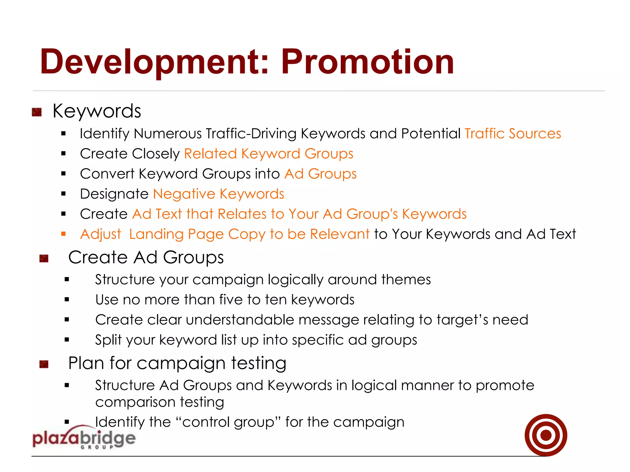 !   Keywords
§  Identify Numerous Traffic-Driving Keywords and Potential Traffic Sources
§  Create Closely Related Keyword Groups
§  Convert Keyword Groups into Ad Groups
§  Designate Negative Keywords
§  Create Ad Text that Relates to Your Ad Group's Keywords 
§  Adjust Landing Page Copy to be Relevant to Your Keywords and Ad Text
!   Create Ad Groups
§  Structure your campaign logically around themes
§  Use no more than five to ten keywords
§  Create clear understandable message relating to target’s need
§  Split your keyword list up into specific ad groups
!   Plan for campaign testing
§  Structure Ad Groups and Keywords in logical manner to promote
comparison testing
§  Identify the “control group” for the campaign
Development: Promotion
 